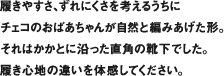 履きやすさ、ずれにくさを考えるうちにチェコのおばあちゃんが自然と編みあげた形。それはかかとに沿った直角の靴下でした。履き心地の違いを体感してください。