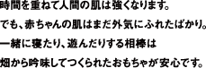 時間を重ねて人間の肌は強くなります。でも、赤ちゃんの肌はまだ外気にふれたばかり。一緒に寝たり、遊んだりする相棒は、畑から吟味してつくられたおもちゃが安心です。