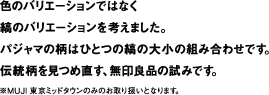 色のバリエーションではなく縞のバリエーションを考えました。パジャマの柄はひとつの縞の大小の組み合わせです。伝統柄を見つめ直す、無印良品の試みです。※MUJI 東京ミッドタウンのみのお取り扱いとなります。