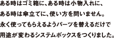 ある時はゴミ箱に、ある時は小物入れに、ある時は傘立てに、使い方を問いません。永く使ってもらえるようパーツを替えるだけで用途が変わるシステムボックスをつくりました。