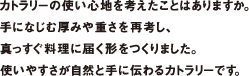 カトラリーの使い心地を考えたことはありますか。手になじむ厚みや重さを再考し、真っすぐ料理に届く形をつくりました。使いやすさが自然と手に伝わるカトラリーです。