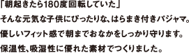 「朝起きたら180度回転していた」そんな元気な子供にぴったりな、はらまき付きパジャマ。優しいフィット感で朝までおなかをしっかり守ります。保温性、吸湿性に優れた素材でつくりました。