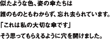 似たような色、姿の傘たちは誰のものともわからず、忘れさられています。「これは私の大切な傘です」そう思ってもらえるように穴を開けました。