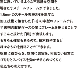 宙に浮いているような不思議な空間を導きだすスチールフレームができました。1.8mmのスチール天板2枚を高度な加工技術で接合した「口」の字型のフレームです。半透明の収納ケースの間にフレームを据えることですこんと抜けた「間」が出現します。もちろん強度もあるので、植木鉢や本など様々なものを飾ることができます。収納に遊び心を、空間に充実を、何気ない日常にぴりりとスパイスを効かせるものづくりも私たちの考え方です。