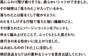 風にふわり飛び乗りそうな、柔らかいシャツができました。その秘密は「落ちわた」が入っているから。落ちわたとは髪をくしで梳かすようにわたをくしけずる行程で落ちた短い繊維のこと。その落ちわたにバージンコットンをブレンドしゆるく編み上げたことで、ふっくらとした肌ざわり、奥行きのある色合いに仕上がりました。はみ出しものの「わた」に注目した無印良品ならではの素朴なシャツを是非お試しください。