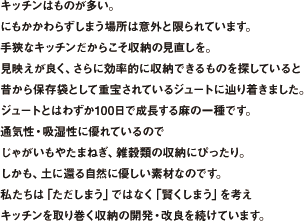 キッチンはものが多い。にもかかわらずしまう場所は意外と限られています。手狭なキッチンだからこそ収納の見直しを。見映えが良く、さらに効率的に収納できるものを探していると昔から保存袋として重宝されているジュートに辿り着きました。ジュートとはわずか100日で成長する麻の一種です。通気性・吸湿性に優れているのでじゃがいもやたまねぎ、雑穀類の収納にぴったり。しかも、土に還る自然に優しい素材なのです。私たちは「ただしまう」ではなく「賢くしまう」を考えキッチンを取り巻く収納の開発・改良を続けています。