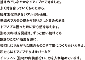 控えめでしなやかなドアノブができました。永く付き合っていくものだから、経年変化の少ないアルミを使用。無垢のアルミの塊から削り出した重みのあるドアノブは握った時に安心感を与えます。形も30年後を見据え、ずっと使い続けても飽きのこない簡素な姿に。後回しにされがちな隅のものこそ丁寧に作りたいと考え、私たちはドアノブやタオルバーなどインフィル（住宅の内装部分）に力を入れ始めています。