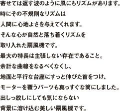 寄せては返す波のように風にもリズムがあります。時にその不規則なリズムは人間に心地よさを与えてくれます。そんな心が自然と落ち着くリズムを取り入れた扇風機です。最大の特長は主張しない存在であること。余計な曲線をなるべくなくし、地面と平行な台座にすっと伸びた首をつけ、モーターを覆うパーツも真っすぐな筒にしました。出しっ放しにしても気にならない背景に溶け込む美しい扇風機です。