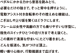 ペダルにかかる力から意志を読みとり、必要なだけの強さで、そっと背中を押すように。電動アシスト付き自転車のその控えめな機能は、こぎ出しや上り坂を驚くほどラクにします。フレームは女性や高齢の方でも乗りやすいU字型に。指先のスイッチひとつの在り方まで考え抜くと、この素朴で清潔な佇まいにたどり着きました。どんな坂道も、気がつけば頂上。軽い乗り心地が、行動範囲まで広げます。