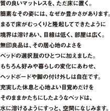 質の良いマットレスを、ただ床に置く。
簡素なその姿には、なぜか豊かさがあります。まるで床がむっくりと隆起してできたように境界は溶けあい、目線は低く、部屋は広く。無印良品は、その居心地のよさをベッドの選択肢のひとつに加えました。もちろん好みや暮らしの変化にあわせ、ヘッドボードや脚の付け外しは自在です。充実した休息と心地よい目覚めだけをそのままかたちにしたようなベッドは、水に溶けるようにすっと、空間になじみます。