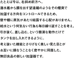 たとえば今は、右斜め前方へ。潜水艦から顔を出す望遠鏡のようなその煙突で加湿する方向をコントロールできるため、壁や棚に蒸気があたり結露する心配がありません。給水という何気ない行為も毎日繰り返すことを考え、引き抜く、差し込む、という簡潔な動作だけでタンクを出し入れできるように。考え抜いた機能とさりげなく美しい見た目とがお互いに損なうことなく密やかに同居した、無印良品の新しい加湿器です。