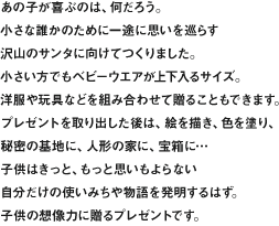 あの子が喜ぶのは、何だろう。小さな誰かのために一途に思いを巡らす沢山のサンタに向けてつくりました。小さい方でもベビーウエアが上下入るサイズ。洋服や玩具などを組み合わせて贈ることもできます。プレゼントを取り出した後は、絵を描き、色を塗り、秘密の基地に、人形の家に、宝箱に…子供はきっと、もっと思いもよらない自分だけの使いみちや物語を発明するはず。子供の想像力に贈るプレゼントです。