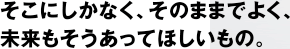 そこにしかなく、そのままでよく、未来もそうあってほしいもの。