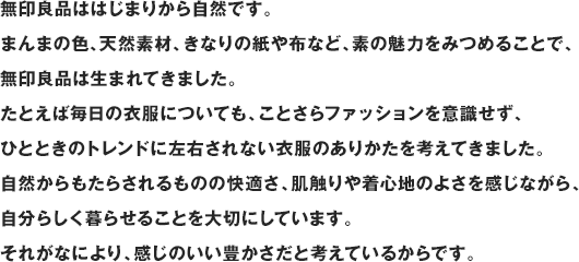 無印良品ははじまりから自然です。まんまの色、天然素材、きなりの紙や布など、素の魅力をみつめることで、無印良品は生まれてきました。たとえば毎日の衣服についても、ことさらファッションを意識せず、ひとときのトレンドに左右されない衣服のありかたを考えてきました。自然からもたらされるものの快適さ、肌触りや着心地のよさを感じながら、自分らしく暮らせることを大切にしています。それがなにより、感じのいい豊かさだと考えているからです。