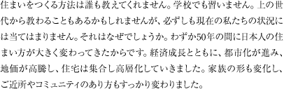 住まいをつくる方法は誰も教えてくれません。学校でも習いません。上の世代から教わることもあるかもしれませんが、必ずしも現在の私たちの状況には当てはまりません。それはなぜでしょうか。わずか50年の間に日本人の住まい方が大きく変わってきたからです。経済成長とともに、都市化が進み、地価が高騰し、住宅は集合し高層化していきました。家族の形も変化し、ご近所やコミュニティのあり方もすっかり変わりました。