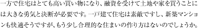 一方で住宅はとても高い買い物になり、融資を受けて土地や家を買うことには大きな勇気と決断が必要です。一戸建て住宅は素敵ですし、新築マンションも快適そうですが、もう少し合理的な住まいの作り方はないのでしょうか。