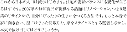 これから日本の人口は減りはじめます。住宅の需給バランスにも変化が生じるはずです。2007年の無印良品が提供する話題はリノベーション、つまり建築のリサイクルで、自分にぴったりの住まいをつくる方法です。もっと本音で家に向き合い、型にはまった間取りや、家をステイタスとする堅苦しさから、本気で抜け出してはどうでしょうか。